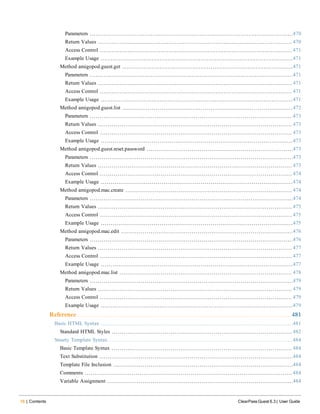 16 | Contents ClearPass Guest 6.3 | User Guide
Parameters 470
Return Values 470
Access Control 471
Example Usage 471
Method amigopod.guest.get 471
Parameters 471
Return Values 471
Access Control 471
Example Usage 471
Method amigopod.guest.list 472
Parameters 473
Return Values 473
Access Control 473
Example Usage 473
Method amigopod.guest.reset.password 473
Parameters 473
Return Values 473
Access Control 474
Example Usage 474
Method amigopod.mac.create 474
Parameters 474
Return Values 475
Access Control 475
Example Usage 475
Method amigopod.mac.edit 476
Parameters 476
Return Values 477
Access Control 477
Example Usage 477
Method amigopod.mac.list 478
Parameters 479
Return Values 479
Access Control 479
Example Usage 479
Reference 481
Basic HTML Syntax 481
Standard HTML Styles 482
Smarty Template Syntax 484
Basic Template Syntax 484
Text Substitution 484
Template File Inclusion 484
Comments 484
Variable Assignment 484
 