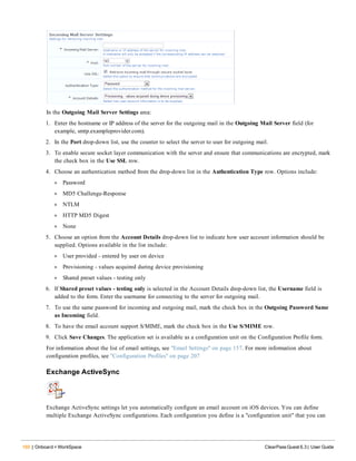 160 | Onboard + WorkSpace ClearPass Guest 6.3 | User Guide
In the Outgoing Mail Server Settings area:
1. Enter the hostname or IP address of the server for the outgoing mail in the Outgoing Mail Server field (for
example, smtp.exampleprovider.com).
2. In the Port drop-down list, use the counter to select the server to user for outgoing mail.
3. To enable secure socket layer communication with the server and ensure that communications are encrypted, mark
the check box in the Use SSL row.
4. Choose an authentication method from the drop-down list in the Authentication Type row. Options include:
l Password
l MD5 Challenge-Response
l NTLM
l HTTP MD5 Digest
l None
5. Choose an option from the Account Details drop-down list to indicate how user account information should be
supplied. Options available in the list include:
l User provided - entered by user on device
l Provisioning - values acquired during device provisioning
l Shared preset values - testing only
6. If Shared preset values - testing only is selected in the Account Details drop-down list, the Username field is
added to the form. Enter the username for connecting to the server for outgoing mail.
7. To use the same password for incoming and outgoing mail, mark the check box in the Outgoing Password Same
as Incoming field.
8. To have the email account support S/MIME, mark the check box in the Use S/MIME row.
9. Click Save Changes. The application set is available as a configuration unit on the Configuration Profile form.
For information about the list of email settings, see "Email Settings" on page 157. For more information about
configuration profiles, see "Configuration Profiles" on page 207
Exchange ActiveSync
Exchange ActiveSync settings let you automatically configure an email account on iOS devices. You can define
multiple Exchange ActiveSync configurations. Each configuration you define is a "configuration unit" that you can
 