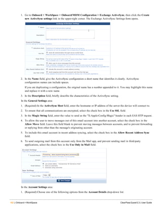 162 | Onboard + WorkSpace ClearPass Guest 6.3 | User Guide
1. Go to Onboard + WorkSpace > Onboard/MDM Configuration > Exchange ActiveSync, then click the Create
new ActiveSync settings link in the upper-right corner. The Exchange ActiveSync Settings form opens.
2. In the Name field, give the ActiveSync configuration a short name that identifies it clearly. ActiveSync
configuration names can include spaces.
If you are duplicating a configuration, the original name has a number appended to it. You may highlight this name
and replace it with a new name.
3. In the Description field, briefly describe the characteristics of the ActiveSync setting.
In the General Settings area:
1. (Required) In the ActiveSync Host field, enter the hostname or IP address of the server the device will connect to.
2. To ensure that all communications are encrypted, select the check box in the Use SSL field.
3. In the Magic String field, enter the value to send as the "X-Apple-Config-Magic" header in each EAS HTP request.
4. To allow the user to move messages out of this email account into another account, select the check box in the
Allow Move field. Leave this field blank to prevent moving messages between accounts, and to prevent forwarding
or replying from other than the message's originating account.
5. To include this email account in recent address syncing, select the check box in the Allow Recent Address Sync
field.
6. To send outgoing mail from this account only from the Mail app, and prevent sending mail in third-party
applications, select the check box in the Use Only in Mail field.
In the Account Settings area:
1. (Required) Choose one of the following options from the Account Details drop-down list:
 