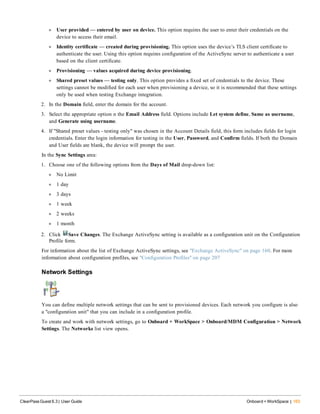 l User provided — entered by user on device. This option requires the user to enter their credentials on the
device to access their email.
l Identity certificate — created during provisioning. This option uses the device’s TLS client certificate to
authenticate the user. Using this option requires configuration of the ActiveSync server to authenticate a user
based on the client certificate.
l Provisioning — values acquired during device provisioning.
l Shared preset values — testing only. This option provides a fixed set of credentials to the device. These
settings cannot be modified for each user when provisioning a device, so it is recommended that these settings
only be used when testing Exchange integration.
2. In the Domain field, enter the domain for the account.
3. Select the appropriate option n the Email Address field. Options include Let system define, Same as username,
and Generate using username.
4. If "Shared preset values - testing only" was chosen in the Account Details field, this form includes fields for login
credentials. Enter the login information for testing in the User, Password, and Confirm fields. If both the Domain
and User fields are blank, the device will prompt the user.
In the Sync Settings area:
1. Choose one of the following options from the Days of Mail drop-down list:
l No Limit
l 1 day
l 3 days
l 1 week
l 2 weeks
l 1 month
2. Click Save Changes. The Exchange ActiveSync setting is available as a configuration unit on the Configuration
Profile form.
For information about the list of Exchange ActiveSync settings, see "Exchange ActiveSync" on page 160. For more
information about configuration profiles, see "Configuration Profiles" on page 207
Network Settings
You can define multiple network settings that can be sent to provisioned devices. Each network you configure is also
a "configuration unit" that you can include in a configuration profile.
To create and work with network settings, go to Onboard + WorkSpace > Onboard/MDM Configuration > Network
Settings. The Networks list view opens.
ClearPass Guest 6.3 | User Guide Onboard + WorkSpace | 163
 