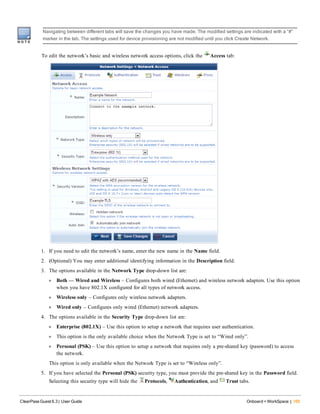 Navigating between different tabs will save the changes you have made. The modified settings are indicated with a “#”
marker in the tab. The settings used for device provisioning are not modified until you click Create Network.
To edit the network’s basic and wireless network access options, click the Access tab:
1. If you need to edit the network’s name, enter the new name in the Name field.
2. (Optional) You may enter additional identifying information in the Description field.
3. The options available in the Network Type drop-down list are:
l Both — Wired and Wireless – Configures both wired (Ethernet) and wireless network adapters. Use this option
when you have 802.1X configured for all types of network access.
l Wireless only – Configures only wireless network adapters.
l Wired only – Configures only wired (Ethernet) network adapters.
4. The options available in the Security Type drop-down list are:
l Enterprise (802.1X) – Use this option to setup a network that requires user authentication.
l This option is the only available choice when the Network Type is set to “Wired only”.
l Personal (PSK) – Use this option to setup a network that requires only a pre-shared key (password) to access
the network.
This option is only available when the Network Type is set to “Wireless only”.
5. If you have selected the Personal (PSK) security type, you must provide the pre-shared key in the Password field.
Selecting this security type will hide the Protocols, Authentication, and Trust tabs.
ClearPass Guest 6.3 | User Guide Onboard + WorkSpace | 165
 