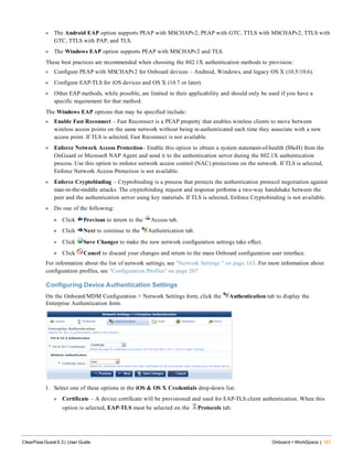 l The Android EAP option supports PEAP with MSCHAPv2, PEAP with GTC, TTLS with MSCHAPv2, TTLS with
GTC, TTLS with PAP, and TLS.
l The Windows EAP option supports PEAP with MSCHAPv2 and TLS.
These best practices are recommended when choosing the 802.1X authentication methods to provision:
l Configure PEAP with MSCHAPv2 for Onboard devices – Android, Windows, and legacy OS X (10.5/10.6).
l Configure EAP-TLS for iOS devices and OS X (10.7 or later).
l Other EAP methods, while possible, are limited in their applicability and should only be used if you have a
specific requirement for that method.
The Windows EAP options that may be specified include:
l Enable Fast Reconnect – Fast Reconnect is a PEAP property that enables wireless clients to move between
wireless access points on the same network without being re-authenticated each time they associate with a new
access point. If TLS is selected, Fast Reconnect is not available.
l Enforce Network Access Protection– Enable this option to obtain a system statement-of-health (SSoH) from the
OnGuard or Microsoft NAP Agent and send it to the authentication server during the 802.1X authentication
process. Use this option to enforce network access control (NAC) protections on the network. If TLS is selected,
Enforce Network Access Protection is not available.
l Enforce Cryptobinding – Cryptobinding is a process that protects the authentication protocol negotiation against
man-in-the-middle attacks. The cryptobinding request and response performs a two-way handshake between the
peer and the authentication server using key materials. If TLS is selected, Enforce Cryptobinding is not available.
l Do one of the following:
n Click Previous to return to the Access tab.
n Click Next to continue to the Authentication tab.
l Click Save Changes to make the new network configuration settings take effect.
n Click Cancel to discard your changes and return to the main Onboard configuration user interface.
For information about the list of network settings, see "Network Settings " on page 163. For more information about
configuration profiles, see "Configuration Profiles" on page 207
Configuring Device Authentication Settings
On the Onboard/MDM Configuration > Network Settings form, click the Authentication tab to display the
Enterprise Authentication form.
1. Select one of these options in the iOS & OS X Credentials drop-down list:
l Certificate – A device certificate will be provisioned and used for EAP-TLS client authentication. When this
option is selected, EAP-TLS must be selected on the Protocols tab.
ClearPass Guest 6.3 | User Guide Onboard + WorkSpace | 167
 