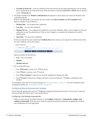 168 | Onboard + WorkSpace ClearPass Guest 6.3 | User Guide
l Username & Password – A device certificate will be provisioned, but the client authentication will use unique
device credentials (as for Onboard devices). When this option is selected, EAP-TTLS or PEAP must be selected
on the Protocols tab.
2. The fields available in the Windows Authentication area depend on which option was chosen for Windows EAP
on the Protocols tab.
If PEAP with MSCHAPv2 was selected, this area includes the Vista Credentials and XP Credentials fields.
Options available for these fields are:
l Machine Only – Use computer-only credentials.
l User Only – Use user-only credentials
l Machine Or User – Use computer-only credentials or user-only credentials. When a user is logged on, the user's
credentials are used for authentication. When no user is logged on, computer-only credentials are used for
authentication.
l Guest Only – Use guest-only credentials.
If TLS was selected, this area includes the Certificate Store field, where you can specify the certificate store where
the client certificate will be provisioned.
Options available for this field are:
l User – This is the default.
l Machine
l Machine and User
3. Do one of the following:
l Click Previous to return to the Protocols tab.
l Click Next to continue to the Trust tab.
l Click Save Changes to make the new network configuration settings take effect
l Click Cancel to discard your changes and return to the main Onboard + WorkSpace configuration user
interface.
For information about the list of network settings, see "Network Settings " on page 163. For more information about
configuration profiles, see "Configuration Profiles" on page 207
Configuring Mutual Authentication Settings
On the Network Settings form, click the Trust tab to display the Enterprise Trust form. Use this form to create the
network settings that will be sent to a provisioned device.
Configuring Trust Settings Automatically
1. When you open this tab, the default selection in the Configure Trust field is Automatically configure trust
settings (recommended). With this option selected, Onboard automatically determines the appropriate certificate
trust configuration for your deployment.
 