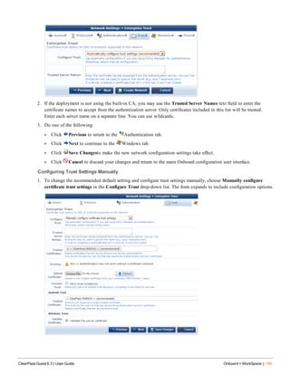 2. If the deployment is not using the built-in CA, you may use the Trusted Server Names text field to enter the
certificate names to accept from the authentication server. Only certificates included in this list will be trusted.
Enter each server name on a separate line. You can use wildcards.
3. Do one of the following:
l Click Previous to return to the Authentication tab.
l Click Next to continue to the Windows tab.
l Click Save Changesto make the new network configuration settings take effect.
l Click Cancel to discard your changes and return to the main Onboard configuration user interface.
Configuring Trust Settings Manually
1. To change the recommended default setting and configure trust settings manually, choose Manually configure
certificate trust settings in the Configure Trust drop-down list. The form expands to include configuration options.
ClearPass Guest 6.3 | User Guide Onboard + WorkSpace | 169
 