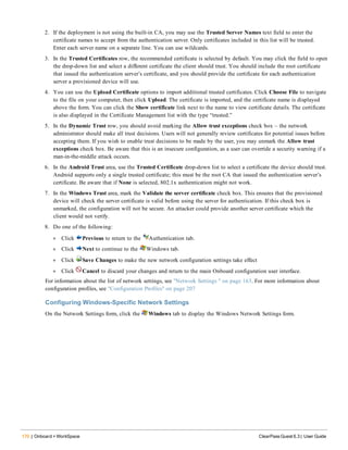 170 | Onboard + WorkSpace ClearPass Guest 6.3 | User Guide
2. If the deployment is not using the built-in CA, you may use the Trusted Server Names text field to enter the
certificate names to accept from the authentication server. Only certificates included in this list will be trusted.
Enter each server name on a separate line. You can use wildcards.
3. In the Trusted Certificates row, the recommended certificate is selected by default. You may click the field to open
the drop-down list and select a different certificate the client should trust. You should include the root certificate
that issued the authentication server’s certificate, and you should provide the certificate for each authentication
server a provisioned device will use.
4. You can use the Upload Certificate options to import additional trusted certificates. Click Choose File to navigate
to the file on your computer, then click Upload. The certificate is imported, and the certificate name is displayed
above the form. You can click the Show certificate link next to the name to view certificate details. The certificate
is also displayed in the Certificate Management list with the type “trusted.”
5. In the Dynamic Trust row, you should avoid marking the Allow trust exceptions check box – the network
administrator should make all trust decisions. Users will not generally review certificates for potential issues before
accepting them. If you wish to enable trust decisions to be made by the user, you may unmark the Allow trust
exceptions check box. Be aware that this is an insecure configuration, as a user can override a security warning if a
man-in-the-middle attack occurs.
6. In the Android Trust area, use the Trusted Certificate drop-down list to select a certificate the device should trust.
Android supports only a single trusted certificate; this must be the root CA that issued the authentication server’s
certificate. Be aware that if None is selected, 802.1x authentication might not work.
7. In the Windows Trust area, mark the Validate the server certificate check box. This ensures that the provisioned
device will check the server certificate is valid before using the server for authentication. If this check box is
unmarked, the configuration will not be secure. An attacker could provide another server certificate which the
client would not verify.
8. Do one of the following:
l Click Previous to return to the Authentication tab.
l Click Next to continue to the Windows tab.
l Click Save Changes to make the new network configuration settings take effect
l Click Cancel to discard your changes and return to the main Onboard configuration user interface.
For information about the list of network settings, see "Network Settings " on page 163. For more information about
configuration profiles, see "Configuration Profiles" on page 207
Configuring Windows-Specific Network Settings
On the Network Settings form, click the Windows tab to display the Windows Network Settings form.
 
