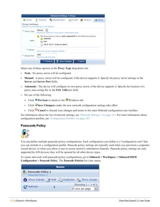 172 | Onboard + WorkSpace ClearPass Guest 6.3 | User Guide
Select one of these options in the Proxy Type drop-down list:
l None– No proxy server will be configured.
l Manual– A proxy server will be configured, if the device supports it. Specify the proxy server settings in the
Server and Server Port fields.
l Automatic– The device will configure its own proxy server, if the device supports it. Specify the location of a
proxy auto-config file in the PAC URLtext field.
l Do one of the following:
n Click Previous to return to the Windows tab.
l Click Save Changesto make the new network configuration settings take effect
n Click Cancel to discard your changes and return to the main Onboard configuration user interface.
For information about the list of network settings, see "Network Settings " on page 163. For more information about
configuration profiles, see "Configuration Profiles" on page 207
Passcode Policy
You can define multiple passcode policy configurations. Each configuration you define is a "configuration unit" that
you can include in a configuration profile. Passcode policy settings are typically used when you provision a corporate-
owned device, or when you allow a user to access sensitive information remotely. Passcode policy settings are only
supported by iOS devices; they will be ignored by all other device types.
To create and work with passcode policy configurations, go to Onboard + WorkSpace > Onboard/MDM
Configuration > Passcode Policy. The Passcode Policies list view opens.
 