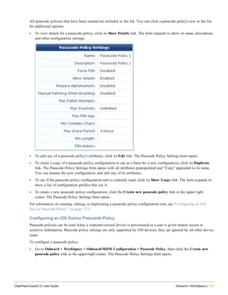 All passcode policies that have been created are included in the list. You can click a passcode policy's row in the list
for additional options:
l To view details for a passcode policy, click its Show Details link. The form expands to show its name, description,
and other configuration settings.
l To edit any of a passcode policy's attributes, click its Edit link. The Passcode Policy Settings form opens.
l To create a copy of a passcode policy configuration to use as a basis for a new configuration, click its Duplicate
link. The Passcode Policy Settings form opens with all attributes prepopulated and "Copy" appended to its name.
You can rename the new configuration, and edit any of its attributes.
l To see if the passcode policy configuration unit is currently used, click its Show Usage link. The form expands to
show a list of configuration profiles that use it.
l To create a new passcode policy configuration, click the Create new passcode policy link in the upper right
corner. The Passcode Policy Settings form opens.
For information on creating, editing, or duplicating a passcode policy configuration unit, see "Configuring an iOS
Device Passcode Policy " on page 173.
Configuring an iOS Device Passcode Policy
Passcode policies can be used when a corporate-owned device is provisioned or a user is given remote access to
sensitive information. Passcode policy settings are only supported by iOS devices; they are ignored by all other device
types.
To configure a passcode policy:
1. Go to Onboard + WorkSpace > Onboard/MDM Configuration > Passcode Policy, then click the Create new
passcode policy link in the upper-right corner. The Passcode Policy Settings form opens.
ClearPass Guest 6.3 | User Guide Onboard + WorkSpace | 173
 