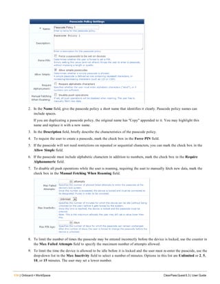 174 | Onboard + WorkSpace ClearPass Guest 6.3 | User Guide
2. In the Name field, give the passcode policy a short name that identifies it clearly. Passcode policy names can
include spaces.
If you are duplicating a passcode policy, the original name has "Copy" appended to it. You may highlight this
name and replace it with a new name.
3. In the Description field, briefly describe the characteristics of the passcode policy.
4. To require the user to create a passcode, mark the check box in the Force PIN field.
5. If the passcode will not need restrictions on repeated or sequential characters, you can mark the check box in the
Allow Simple field.
6. If the passcode must include alphabetic characters in addition to numbers, mark the check box in the Require
Alphanumeric field.
7. To disable all push operations while the user is roaming, requiring the user to manually fetch new data, mark the
check box in the Manual Fetching When Roaming field.
8. To limit the number of times the passcode may be entered incorrectly before the device is locked, use the counter in
the Max Failed Attempts field to specify the maximum number of attempts allowed.
9. To limit the time the device is allowed to be idle before it is locked and the user must re-enter the passcode, use the
drop-down list in the Max Inactivity field to select a number of minutes. Options in this list are Unlimited or 2, 5,
10, or 15 minutes. The user may set a lower number.
 
