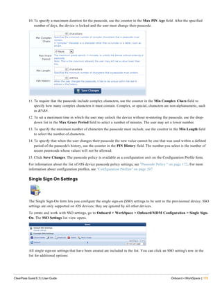 10. To specify a maximum duration for the passcode, use the counter in the Max PIN Age field. After the specified
number of days, the device is locked and the user must change their passcode.
11. To require that the passcode include complex characters, use the counter in the Min Complex Chars field to
specify how many complex characters it must contain. Complex, or special, characters are non-alphanumeric, such
as &%$#.
12. To set a maximum time in which the user may unlock the device without re-entering the passcode, use the drop-
down list in the Max Grace Period field to select a number of minutes. The user may set a lower number.
13. To specify the minimum number of characters the passcode must include, use the counter in the Min Length field
to select the number of characters.
14. To specify that when the user changes their passcode the new value cannot be one that was used within a defined
period of the passcode's history, use the counter in the PIN History field. The number you select is the number of
recent passwords whose values will not be allowed.
15. Click Save Changes. The passcode policy is available as a configuration unit on the Configuration Profile form.
For information about the list of iOS device passcode policy settings, see "Passcode Policy " on page 172. For more
information about configuration profiles, see "Configuration Profiles" on page 207
Single Sign On Settings
The Single Sign-On form lets you configure the single sign-on (SSO) settings to be sent to the provisioned device. SSO
settings are only supported on iOS devices; they are ignored by all other devices.
To create and work with SSO settings, go to Onboard + WorkSpace > Onboard/MDM Configuration > Single Sign-
On. The SSO Settings list view opens.
All single sign-on settings that have been created are included in the list. You can click an SSO setting's row in the
list for additional options:
ClearPass Guest 6.3 | User Guide Onboard + WorkSpace | 175
 