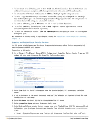 176 | Onboard + WorkSpace ClearPass Guest 6.3 | User Guide
l To view details for an SSO setting, click its Show Details link. The form expands to show the SSO setting's name
and description; account description; and Kerberos principal name, realm name, and URL prefix matches.
l To edit any of an SSO setting's attributes, click its Edit link. The Single Sign-On Setting form opens.
l To create a copy of an SSO setting to use as a basis for a new SSO setting, click its Duplicate link. The Single
Sign-On Setting form opens with all attributes prepopulated and "Copy" appended to the SSO setting's name. You
can rename the new SSO setting, and edit any of its attributes.
l To delete an SSO setting, click its Delete link. You will be asked to confirm the deletion.
l To see if the SSO setting is currently used, click its Show Usage link. The form expands to show a list of
configuration profiles that use the Web clips setting.
l To create new SSO settings, click the Create new SSO settings link in the upper right corner. The Single Sign-On
Setting form opens.
For information on creating, editing, or duplicating SSO settings, see "Creating and Editing Single Sign-On Settings"
on page 176.
Creating and Editing Single Sign-On Settings
An SSO setting includes its name and description, the account's display name, and the Kerberos account principal
name, realm name, and URL prefix matches.
To configure an SSO setting:
1. Go to Onboard + WorkSpace > Onboard/MDM Configuration > Single Sign-On, then click the Create new SSO
settings link in the upper-right corner. The Single Sign-On Setting form opens.
2. In the Name field, give the SSO setting a short name that identifies it clearly. SSO setting names can include
spaces.
3. If you are duplicating an SSO setting, the original name has "Copy" appended to it. You may highlight this name
and replace it with a new name.
4. In the Description field, briefly describe the characteristics of the SSO setting.
5. In the Account Description field, enter the account display name.
6. In the Kerberos SSO area, enter the Kerberos principal name in the Principal Name field. This is a unique ID, and
includes three parts: the primary, the instance, and the realm. These follow the format primary/instance@REALM,
where:
l Primary = First part of the principal name. For a user, it is the username. For a host, the it is the word "host".
 