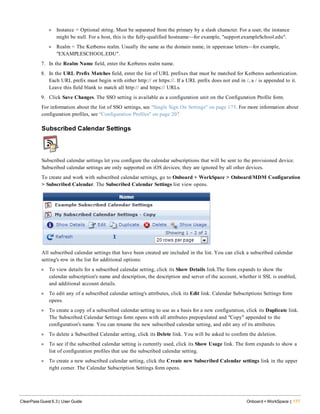 l Instance = Optional string. Must be separated from the primary by a slash character. For a user, the instance
might be null. For a host, this is the fully-qualified hostname—for example, "support.exampleSchool.edu".
l Realm = The Kerberos realm. Usually the same as the domain name, in uppercase letters—for example,
"EXAMPLESCHOOL.EDU".
7. In the Realm Name field, enter the Kerberos realm name.
8. In the URL Prefix Matches field, enter the list of URL prefixes that must be matched for Kerberos authentication.
Each URL prefix must begin with either http:// or https://. If a URL prefix does not end in /, a / is appended to it.
Leave this field blank to match all http:// and https:// URLs.
9. Click Save Changes. The SSO setting is available as a configuration unit on the Configuration Profile form.
For information about the list of SSO settings, see "Single Sign On Settings" on page 175. For more information about
configuration profiles, see "Configuration Profiles" on page 207
Subscribed Calendar Settings
Subscribed calendar settings let you configure the calendar subscriptions that will be sent to the provisioned device.
Subscribed calendar settings are only supported on iOS devices; they are ignored by all other devices.
To create and work with subscribed calendar settings, go to Onboard + WorkSpace > Onboard/MDM Configuration
> Subscribed Calendar. The Subscribed Calendar Settings list view opens.
All subscribed calendar settings that have been created are included in the list. You can click a subscribed calendar
setting's row in the list for additional options:
l To view details for a subscribed calendar setting, click its Show Details link.The form expands to show the
calendar subscription's name and description, the description and server of the account, whether it SSL is enabled,
and additional account details.
l To edit any of a subscribed calendar setting's attributes, click its Edit link. Calendar Subscriptions Settings form
opens.
l To create a copy of a subscribed calendar setting to use as a basis for a new configuration, click its Duplicate link.
The Subscribed Calendar Settings form opens with all attributes prepopulated and "Copy" appended to the
configuration's name. You can rename the new subscribed calendar setting, and edit any of its attributes.
l To delete a Subscribed Calendar setting, click its Delete link. You will be asked to confirm the deletion.
l To see if the subscribed calendar setting is currently used, click its Show Usage link. The form expands to show a
list of configuration profiles that use the subscribed calendar setting.
l To create a new subscribed calendar setting, click the Create new Subscribed Calendar settings link in the upper
right corner. The Calendar Subscription Settings form opens.
ClearPass Guest 6.3 | User Guide Onboard + WorkSpace | 177
 