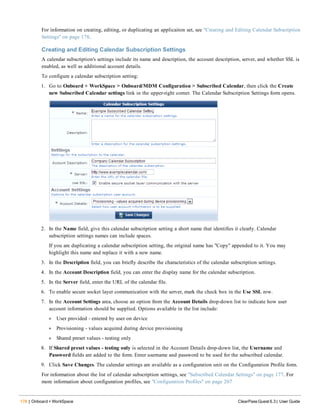 178 | Onboard + WorkSpace ClearPass Guest 6.3 | User Guide
For information on creating, editing, or duplicating an applicaiton set, see "Creating and Editing Calendar Subscription
Settings" on page 178.
Creating and Editing Calendar Subscription Settings
A calendar subscription's settings include its name and description, the account description, server, and whether SSL is
enabled, as well as additional account details.
To configure a calendar subscription setting:
1. Go to Onboard + WorkSpace > Onboard/MDM Configuration > Subscribed Calendar, then click the Create
new Subscribed Calendar settings link in the upper-right corner. The Calendar Subscription Settings form opens.
2. In the Name field, give this calendar subscription setting a short name that identifies it clearly. Calendar
subscription settings names can include spaces.
If you are duplicating a calendar subscription setting, the original name has "Copy" appended to it. You may
highlight this name and replace it with a new name.
3. In the Description field, you can briefly describe the characteristics of the calendar subscription settings.
4. In the Account Description field, you can enter the display name for the calendar subscription.
5. In the Server field, enter the URL of the calendar file.
6. To enable secure socket layer communication with the server, mark the check box in the Use SSL row.
7. In the Account Settings area, choose an option from the Account Details drop-down list to indicate how user
account information should be supplied. Options available in the list include:
l User provided - entered by user on device
l Provisioning - values acquired during device provisioning
l Shared preset values - testing only
8. If Shared preset values - testing only is selected in the Account Details drop-down list, the Username and
Password fields are added to the form. Enter username and password to be used for the subscribed calendar.
9. Click Save Changes. The calendar settings are available as a configuration unit on the Configuration Profile form.
For information about the list of calendar subscription settings, see "Subscribed Calendar Settings" on page 177. For
more information about configuration profiles, see "Configuration Profiles" on page 207
 