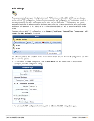 VPN Settings
You can automatically configure virtual private network (VPN) settings on iOS and OS X 10.7+ devices. You can
define multiple VPN configurations. Each configuration you define is a "configuration unit" that you can include in a
configuration profile. Use VPN configuration profiles when you have deployed a VPN infrastructure and want to
automatically provide the secure connection settings to users at the time of device provisioning. VPN configuration
profiles are only supported by iOS and OS X 10.7+ (Lion or later) devices; they will be ignored by all other device
types.
To create and work with VPN configurations, go to Onboard + WorkSpace > Onboard/MDM Configuration > VPN
Settings. The VPN Settings list view opens.
All VPN configurations that have been created are included in the list. You can click a VPN configuration's row in the
list for additional options:
l To view details for a VPN configuration, click its Show Details link. The form expands to show its name,
description, and other configuration settings.
l To edit any of a VPN configuration's attributes, click its Edit link. The VPN Settings form opens.
ClearPass Guest 6.3 | User Guide Onboard + WorkSpace | 179
 