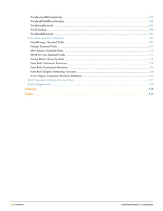 18 | Contents ClearPass Guest 6.3 | User Guide
NwaPasswordByComplexity 506
NwaSmsIsValidPhoneNumber 506
NwaStrongPassword 506
NwaVLookup 506
NwaWordsPassword 507
Field, Form, and View Reference 507
GuestManager Standard Fields 507
Hotspot Standard Fields 515
SMS Services Standard Fields 516
SMTP Services Standard Fields 517
Format Picture String Symbols 518
Form Field Validation Functions 519
Form Field Conversion Functions 524
Form Field Display Formatting Functions 524
View Display Expression Technical Reference 526
LDAP Standard Attributes for User Class 527
Regular Expressions 528
Glossary 531
Index 539
 