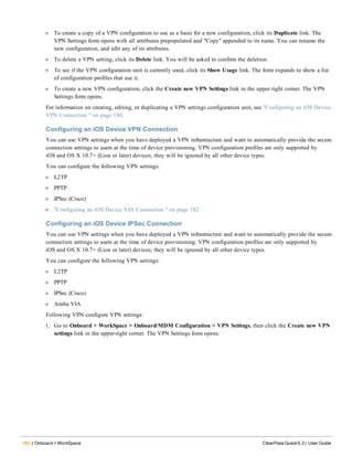 180 | Onboard + WorkSpace ClearPass Guest 6.3 | User Guide
l To create a copy of a VPN configuration to use as a basis for a new configuration, click its Duplicate link. The
VPN Settings form opens with all attributes prepopulated and "Copy" appended to its name. You can rename the
new configuration, and edit any of its attributes.
l To delete a VPN setting, click its Delete link. You will be asked to confirm the deletion.
l To see if the VPN configuration unit is currently used, click its Show Usage link. The form expands to show a list
of configuration profiles that use it.
l To create a new VPN configuration, click the Create new VPN Settings link in the upper right corner. The VPN
Settings form opens.
For information on creating, editing, or duplicating a VPN settings configuration unit, see "Configuring an iOS Device
VPN Connection " on page 180.
Configuring an iOS Device VPN Connection
You can use VPN settings when you have deployed a VPN infrastructure and want to automatically provide the secure
connection settings to users at the time of device provisioning. VPN configuration profiles are only supported by
iOS and OS X 10.7+ (Lion or later) devices; they will be ignored by all other device types.
You can configure the following VPN settings:
l L2TP
l PPTP
l IPSec (Cisco)
l "Configuring an iOS Device VIA Connection " on page 182
Configuring an iOS Device IPSec Connection
You can use VPN settings when you have deployed a VPN infrastructure and want to automatically provide the secure
connection settings to users at the time of device provisioning. VPN configuration profiles are only supported by
iOS and OS X 10.7+ (Lion or later) devices; they will be ignored by all other device types.
You can configure the following VPN settings:
l L2TP
l PPTP
l IPSec (Cisco)
l Aruba VIA
Following VPN configure VPN settings:
1. Go to Onboard + WorkSpace > Onboard/MDM Configuration > VPN Settings, then click the Create new VPN
settings link in the upper-right corner. The VPN Settings form opens.
 