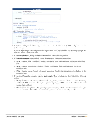 2. In the Name field, give the VPN configuration a short name that identifies it clearly. VPN configuration names can
include spaces.
If you are duplicating a VPN configuration, the original name has "Copy" appended to it. You may highlight this
name and replace it with a new name.
3. In the Description field, briefly describe the characteristics of the VPN configuration.
4. In the Connection Type drop-down list, choose the appropriate connection type to enable:
l L2TP – Uses the Layer 2 Tunneling Protocol. Complete the fields displayed on the form for this connection
type.
l PPTP – Uses the Point-to-Point Tunneling Protocol. Complete the fields displayed on the form for this
connection type.
l IPSec – Uses the Internet Protocol with security extensions. Complete the fields displayed on the form for this
connection type.
5. If you chose IPSec as the connection type, the Authentication Type includes a drop-down list with the following
options:
l Identity Certificate – The client certificate issued during device provisioning will also be used as the identity
certificate for VPN connections. This option requires configuring your VPN server to allow IPSec authentication
using a client certificate.
l Shared Secret / Group Name – An optional group name may be specified. A shared secret (pre-shared key) is
used to establish the IPSec VPN. Authentication is performed with a username and password.
ClearPass Guest 6.3 | User Guide Onboard + WorkSpace | 181
 