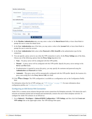 182 | Onboard + WorkSpace ClearPass Guest 6.3 | User Guide
6. In the Machine Authentication area, you may enter a value in the Shared Secret fields, or leave them blank to
prompt the user to create the shared secret.
7. In the User Authentication area of the form, you may enter a value in the Account field, or leave them blank to
prompt the user to enter the account.
8. In the User Authentication field, select either Password or RSA SecurID as the authentication type for the
connection.
9. You can specify a proxy server to use when the VPN connection is active. In the Proxy Settings area of the form,.
Choose one of the following options from the Proxy Setup drop-down list:
l None – No proxy server will be configured with this VPN profile.
l Manual – A proxy server will be configured with this VPN profile. Specify the proxy server settings in the
Server and Port fields.
l If authentication is required to access this proxy, you may specify the username and password using the
Authentication and Password text fields.
l Automatic – The proxy server will be automatically configured with this VPN profile. Specify the location of a
proxy auto-config file in the Proxy Server URL text field.
10. Click Save Changes. The VPN configuration is available as a configuration unit on the Configuration Profile
form.
For information about the list of VPN settings, see "VPN Settings " on page 179. For more information about
configuration profiles, see "Configuration Profiles" on page 207
Configuring an iOS Device VIA Connection
Aruba VIA is a remote access solution that provides secure connections for Enterprise networks. VIA detects the user’s
network environment (trusted and un-trusted) and automatically connects the user to their enterprise network. To
configure the Aruba VIA solution on an iOS device:
1. Go to Onboard + WorkSpace > Onboard/MDM Configuration > VPN Settings, and then click the Create new
VPN settings link in the upper-right corner. The VPN Settings form opens.
 