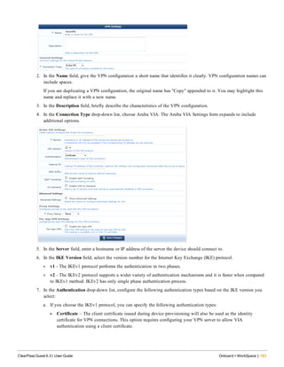 2. In the Name field, give the VPN configuration a short name that identifies it clearly. VPN configuration names can
include spaces.
If you are duplicating a VPN configuration, the original name has "Copy" appended to it. You may highlight this
name and replace it with a new name.
3. In the Description field, briefly describe the characteristics of the VPN configuration.
4. In the Connection Type drop-down list, choose Aruba VIA. The Aruba VIA Settings form expands to include
additional options.
5. In the Server field, enter a hostname or IP address of the server the device should connect to.
6. In the IKE Version field, select the version number for the Internet Key Exchange (IKE) protocol.
l v1 - The IKEv1 protocol performs the authentication in two phases.
l v2 - The IKEv2 protocol supports a wider variety of authentication mechanisms and it is faster when compared
to IKEv1 method. IKEv2 has only single phase authentication process.
7. In the Authentication drop-down list, configure the following authentication types based on the IKE version you
select:
a. If you choose the IKEv1 protocol, you can specify the following authentication types:
n Certificate – The client certificate issued during device provisioning will also be used as the identity
certificate for VPN connections. This option requires configuring your VPN server to allow VIA
authentication using a client certificate.
ClearPass Guest 6.3 | User Guide Onboard + WorkSpace | 183
 