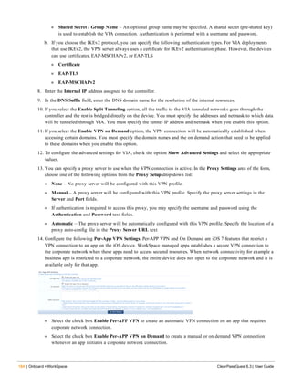 184 | Onboard + WorkSpace ClearPass Guest 6.3 | User Guide
n Shared Secret / Group Name – An optional group name may be specified. A shared secret (pre-shared key)
is used to establish the VIA connection. Authentication is performed with a username and password.
b. If you choose the IKEv2 protocol, you can specify the following authentication types. For VIA deployments
that use IKEv2, the VPN server always uses a certificate for IKEv2 authentication phase. However, the devices
can use certificates, EAP-MSCHAPv2, or EAP-TLS
n Certificate
n EAP-TLS
n EAP-MSCHAPv2
8. Enter the Internal IP address assigned to the controller.
9. In the DNS Suffix field, enter the DNS domain name for the resolution of the internal resources.
10. If you select the Enable Split Tunneling option, all the traffic to the VIA tunneled networks goes through the
controller and the rest is bridged directly on the device. You must specify the addresses and netmask to which data
will be tunneled through VIA. You must specify the tunnel IP address and netmask when you enable this option.
11. If you select the Enable VPN on Demand option, the VPN connection will be automatically established when
accessing certain domains. You must specify the domain names and the on demand action that need to be applied
to these domains when you enable this option.
12. To configure the advanced settings for VIA, check the option Show Advanced Settings and select the appropriate
values.
13. You can specify a proxy server to use when the VPN connection is active. In the Proxy Settings area of the form,
choose one of the following options from the Proxy Setup drop-down list:
l None – No proxy server will be configured with this VPN profile.
l Manual – A proxy server will be configured with this VPN profile. Specify the proxy server settings in the
Server and Port fields.
l If authentication is required to access this proxy, you may specify the username and password using the
Authentication and Password text fields.
l Automatic – The proxy server will be automatically configured with this VPN profile. Specify the location of a
proxy auto-config file in the Proxy Server URL text
14. Configure the following Per-App VPN Settings. Per-APP VPN and On Demand are iOS 7 features that restrict a
VPN connection to an app on the iOS device. WorkSpace managed apps establishes a secure VPN connection to
the corporate network when these apps need to access secured resources. When network connectivity for example a
business app is restricted to a corporate network, the entire device does not open to the corporate network and it is
available only for that app.
l Select the check box Enable Per-APP VPN to create an automatic VPN connection on an app that requires
corporate network connection.
l Select the check box Enable Per-APP VPN on Demand to create a manual or on demand VPN connection
whenever an app initiates a corporate network connection.
 