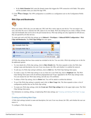 l In the Safari Domains field, enter the domain names that triggers the VPN connection with Safari. This option
will be available when you select Per-App VPN.
15. Click Save Changes. The VPN configuration is available as a configuration unit on the Configuration Profile
form
Web Clips and Bookmarks
When you create a Web clip, you can make any URL look like a native app on your device. You can assign it an
icon, and when the icon is selected, the URL opens in its own frame. Web clip settings let you create a library of Web
clips and bookmarks that can be sent to the provisioned device. Web clip settings are only supported on iOS devices;
they are ignored by all other devices.
To create and work with Web clip settings, go to Onboard + WorkSpace > Onboard/MDM Configuration > Web
Clips and Bookmarks. The Web Clips Settings list view opens.
All Web clip settings that have been created are included in the list. You can click a Web clip setting's row in the list
for additional options:
l To view details for a Web clips setting, click its Show Details link. The form expands to show the Web clips
setting's name and description, the icon if one was chosen, the URL, and whether it is enabled for removal.
l To edit any of a Web clips setting's attributes, click its Edit link. The Web Clips Settings form opens.
l To create a copy of a Web clips setting to use as a basis for a new Web clip, click its Duplicate link. The Web
Clips Settings form opens with all attributes prepopulated and "Copy" appended to the Web clips setting's name.
You can rename the new Web clips setting, and edit any of its attributes.
l To delete a Web Clip setting, click its Delete link. You will be asked to confirm the deletion.
l To see if the Web clips setting is currently used, click its Show Usage link. The form expands to show a list of
configuration profiles that use the Web clips setting.
l To create new Web clips settings, click the Create new Web Clips settings link in the upper right corner. The Web
Clips Settings form opens.
For information on creating, editing, or duplicating Web clips settings, see "Creating and Editing Web Clips" on page
185.
Creating and Editing Web Clips
A Web clip's settings include its name and description, the icon if one was chosen, the URL, and whether the user can
remove it.
To configure a Web clip setting:
ClearPass Guest 6.3 | User Guide Onboard + WorkSpace | 185
 