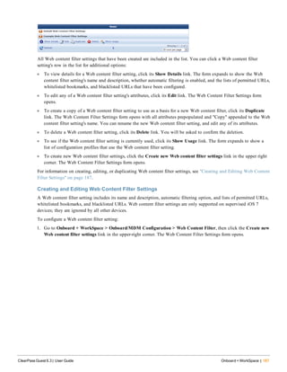 All Web content filter settings that have been created are included in the list. You can click a Web content filter
setting's row in the list for additional options:
l To view details for a Web content filter setting, click its Show Details link. The form expands to show the Web
content filter setting's name and description, whether automatic filtering is enabled, and the lists of permitted URLs,
whitelisted bookmarks, and blacklisted URLs that have been configured.
l To edit any of a Web content filter setting's attributes, click its Edit link. The Web Content Filter Settings form
opens.
l To create a copy of a Web content filter setting to use as a basis for a new Web content filter, click its Duplicate
link. The Web Content Filter Settings form opens with all attributes prepopulated and "Copy" appended to the Web
content filter setting's name. You can rename the new Web content filter setting, and edit any of its attributes.
l To delete a Web content filter setting, click its Delete link. You will be asked to confirm the deletion.
l To see if the Web content filter setting is currently used, click its Show Usage link. The form expands to show a
list of configuration profiles that use the Web content filter setting.
l To create new Web content filter settings, click the Create new Web content filter settings link in the upper right
corner. The Web Content Filter Settings form opens.
For information on creating, editing, or duplicating Web content filter settings, see "Creating and Editing Web Content
Filter Settings" on page 187.
Creating and Editing Web Content Filter Settings
A Web content filter setting includes its name and description, automatic filtering option, and lists of permitted URLs,
whitelisted bookmarks, and blacklisted URLs. Web content filter settings are only supported on supervised iOS 7
devices; they are ignored by all other devices.
To configure a Web content filter setting:
1. Go to Onboard + WorkSpace > Onboard/MDM Configuration > Web Content Filter, then click the Create new
Web content filter settings link in the upper-right corner. The Web Content Filter Settings form opens.
ClearPass Guest 6.3 | User Guide Onboard + WorkSpace | 187
 