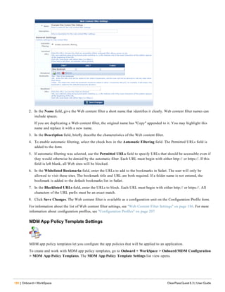 188 | Onboard + WorkSpace ClearPass Guest 6.3 | User Guide
2. In the Name field, give the Web content filter a short name that identifies it clearly. Web content filter names can
include spaces.
If you are duplicating a Web content filter, the original name has "Copy" appended to it. You may highlight this
name and replace it with a new name.
3. In the Description field, briefly describe the characteristics of the Web content filter.
4. To enable automatic filtering, select the check box in the Automatic Filtering field. The Permitted URLs field is
added to the form.
5. If automatic filtering was selected, use the Permitted URLs field to specify URLs that should be accessible even if
they would otherwise be denied by the automatic filter. Each URL must begin with either http:// or https://. If this
field is left blank, all Web sites will be blocked.
6. In the Whitelisted Bookmarks field, enter the URLs to add to the bookmarks in Safari. The user will only be
allowed to visit these sites. The bookmark title and URL are both required. If a folder name is not entered, the
bookmark is added to the default bookmarks list in Safari.
7. In the Blacklisted URLs field, enter the URLs to block. Each URL must begin with either http:// or https://. All
characters of the URL prefix must be an exact match.
8. Click Save Changes. The Web content filter is available as a configuration unit on the Configuration Profile form.
For information about the list of Web content filter settings, see "Web Content Filter Settings" on page 186. For more
information about configuration profiles, see "Configuration Profiles" on page 207
MDM App Policy Template Settings
MDM app policy templates let you configure the app policies that will be applied to an application.
To create and work with MDM app policy templates, go to Onboard + WorkSpace > Onboard/MDM Configuration
> MDM App Policy Templates. The MDM App Policy Template Settings list view opens.
 
