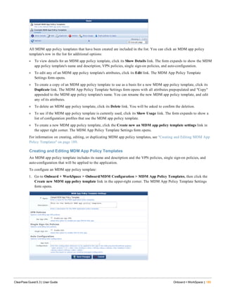 All MDM app policy templates that have been created are included in the list. You can click an MDM app policy
template's row in the list for additional options:
l To view details for an MDM app policy template, click its Show Details link. The form expands to show the MDM
app policy template's name and description, VPN policies, single sign-on policies, and auto-configuration.
l To edit any of an MDM app policy template's attributes, click its Edit link. The MDM App Policy Template
Settings form opens.
l To create a copy of an MDM app policy template to use as a basis for a new MDM app policy template, click its
Duplicate link. The MDM App Policy Template Settings form opens with all attributes prepopulated and "Copy"
appended to the MDM app policy template's name. You can rename the new MDM app policy template, and edit
any of its attributes.
l To delete an MDM app policy template, click its Delete link. You will be asked to confirm the deletion.
l To see if the MDM app policy template is currently used, click its Show Usage link. The form expands to show a
list of configuration profiles that use the MDM app policy template.
l To create a new MDM app policy template, click the Create new an MDM app policy template settings link in
the upper right corner. The MDM App Policy Template Settings form opens.
For information on creating, editing, or duplicating MDM app policy templates, see "Creating and Editing MDM App
Policy Templates" on page 189.
Creating and Editing MDM App Policy Templates
An MDM app policy template includes its name and description and the VPN policies, single sign-on policies, and
auto-configuration that will be applied to the application.
To configure an MDM app policy template:
1. Go to Onboard + WorkSpace > Onboard/MDM Configuration > MDM App Policy Templates, then click the
Create new MDM app policy template link in the upper-right corner. The MDM App Policy Template Settings
form opens.
ClearPass Guest 6.3 | User Guide Onboard + WorkSpace | 189
 