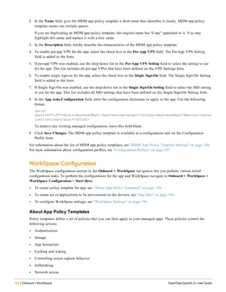 190 | Onboard + WorkSpace ClearPass Guest 6.3 | User Guide
2. In the Name field, give the MDM app policy template a short name that identifies it clearly. MDM app policy
template names can include spaces.
If you are duplicating an MDM app policy template, the original name has "Copy" appended to it. You may
highlight this name and replace it with a new name.
3. In the Description field, briefly describe the characteristics of the MDM app policy template.
4. To enable per-app VPN for the app, select the check box in the Per-App VPN field. The Per-App VPN Setting
field is added to the form.
5. If per-app VPN was enabled, use the drop-down list in the Per-App VPN Setting field to select the setting to use
for the app. This list includes all per-app VPNs that have been defined on the VPN Settings form.
6. To enable single sign-on for the app, select the check box in the Single Sign-On field. The Single Sign-On Setting
field is added to the form.
7. If Single Sign-On was enabled, use the drop-down list in the Single Sign-On Setting field to select the SSO setting
to use for the app. This list includes all SSO settings that have been defined on the Single Sign-On Setting form.
8. In the App Auto-Configuration field, enter the configuration dictionary to apply to the app. Use the following
format:
<plist
version="1.0"><dict><key>testKey1</key><string>value1</string><key>testKey2</key><string>va
lue2</string></dict></plist>
To remove any existing managed configuration, leave this field blank.
9. Click Save Changes. The MDM app policy template is available as a configuration unit on the Configuration
Profile form.
For information about the list of MDM app policy templates, see "MDM App Policy Template Settings" on page 188.
For more information about configuration profiles, see "Configuration Profiles" on page 207
WorkSpace Configuration
The WorkSpace configuration section in the Onboard + WorkSpace navigation lets you perform various initial
configuration tasks. To perform the configurations for the app and WorkSpace navigate to Onboard + WorkSpace >
WorkSpace Configuration > Start Here.
l To create policy template for app, see "About App Policy Templates" on page 190.
l To create set of applications to be provisioned on the devices, see "App Sets" on page 196.
l To configure WorkSpace settings, see "WorkSpace Settings" on page 199.
About App Policy Templates
Policy templates define a set of policies that you can then apply to your managed apps. These policies control the
following actions:
l Authentication
l Storage
l App Interaction
l Locking and wiping
l Controlling screen capture behavior
l Jailbreaking
l Network access
 