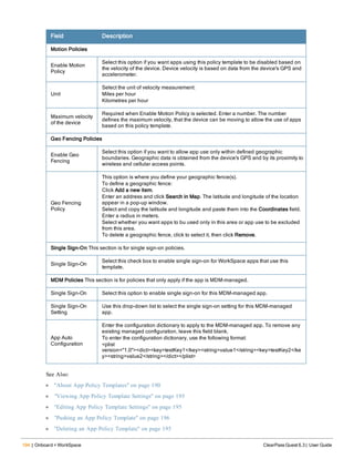 194 | Onboard + WorkSpace ClearPass Guest 6.3 | User Guide
Field Description
Motion Policies
Enable Motion
Policy
Select this option if you want apps using this policy template to be disabled based on
the velocity of the device. Device velocity is based on data from the device's GPS and
accelerometer.
Unit
Select the unit of velocity measurement:
Miles per hour
Kilometres per hour
Maximum velocity
of the device
Required when Enable Motion Policy is selected. Enter a number. The number
defines the maximum velocity, that the device can be moving to allow the use of apps
based on this policy template.
Geo Fencing Policies
Enable Geo
Fencing
Select this option if you want to allow app use only within defined geographic
boundaries. Geographic data is obtained from the device's GPS and by its proximity to
wireless and cellular access points.
Geo Fencing
Policy
This option is where you define your geographic fence(s).
To define a geographic fence:
Click Add a new item.
Enter an address and click Search in Map. The latitude and longitude of the location
appear in a pop-up window.
Select and copy the latitude and longitude and paste them into the Coordinates field.
Enter a radius in meters.
Select whether you want apps to bu used only in this area or app use to be excluded
from this area.
To delete a geographic fence, click to select it, then click Remove.
Single Sign-On This section is for single sign-on policies.
Single Sign-On
Select this check box to enable single sign-on for WorkSpace apps that use this
template.
MDM Policies This section is for policies that only apply if the app is MDM-managed.
Single Sign-On Select this option to enable single sign-on for this MDM-managed app.
Single Sign-On
Setting
Use this drop-down list to select the single sign-on setting for this MDM-managed
app.
App Auto
Configuration
Enter the configuration dictionary to apply to the MDM-managed app. To remove any
existing managed configuration, leave this field blank.
To enter the configuration dictionary, use the following format:
<plist
version="1.0"><dict><key>testKey1</key><string>value1</string><key>testKey2</ke
y><string>value2</string></dict></plist>
See Also:
l "About App Policy Templates" on page 190
l "Viewing App Policy Template Settings" on page 195
l "Editing App Policy Template Settings" on page 195
l "Pushing an App Policy Template" on page 196
l "Deleting an App Policy Template" on page 195
 
