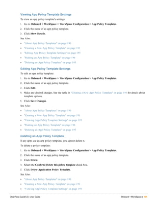 Viewing App Policy Template Settings
To view an app policy template's settings:
1. Go to Onboard + WorkSpace > WorkSpace Configuration > App Policy Templates.
2. Click the name of an app policy template.
3. Click Show Details.
See Also:
l "About App Policy Templates" on page 190
l "Creating a New App Policy Template" on page 191
l "Editing App Policy Template Settings" on page 195
l "Pushing an App Policy Template" on page 196
l "Deleting an App Policy Template" on page 195
Editing App Policy Template Settings
To edit an app policy template:
1. Go to Onboard + WorkSpace > WorkSpace Configuration > App Policy Templates.
2. Click the name of an app policy template.
3. Click Edit.
4. Make any desired changes. See the table in "Creating a New App Policy Template" on page 191 for details about
template options.
5. Click Save Changes.
See Also:
l "About App Policy Templates" on page 190
l "Creating a New App Policy Template" on page 191
l "Viewing App Policy Template Settings" on page 195
l "Pushing an App Policy Template" on page 196
l "Deleting an App Policy Template" on page 195
Deleting an App Policy Template
If any apps use an app policy template, you cannot delete it.
To delete a policy template:
1. Go to Onboard + WorkSpace > WorkSpace Configuration > App Policy Templates.
2. Click the name of an app policy template.
3. Click Delete.
4. Select the Confirm: Delete this policy template check box.
5. Click Delete Application Policy Template.
See Also:
l "About App Policy Templates" on page 190
l "Creating a New App Policy Template" on page 191
l "Viewing App Policy Template Settings" on page 195
ClearPass Guest 6.3 | User Guide Onboard + WorkSpace | 195
 