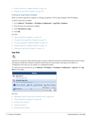 196 | Onboard + WorkSpace ClearPass Guest 6.3 | User Guide
l "Editing App Policy Template Settings" on page 195
l "Pushing an App Policy Template" on page 196
Pushing an App Policy Template
When you push an app policy template, its settings get applied to all the apps managed within WorkSpace.
To push an app policy template:
1. Go to Onboard + WorkSpace > WorkSpace Configuration > App Policy Templates.
2. Click the name of an app policy template.
3. Click Push policies to apps.
4. Click OK.
See Also:
l "About App Policy Templates" on page 190
l "Creating a New App Policy Template" on page 191
l "Viewing App Policy Template Settings" on page 195
l "Editing App Policy Template Settings" on page 195
l "Deleting an App Policy Template" on page 195
App Sets
App sets let you specify either individual apps or groups of apps that should be installed during device provisioning,
and indicate whether they should be restarted when the device is provisioned. Each app set you define is a
"configuration unit" that you can include in a configuration profile.
To create and work with app sets, go to Onboard + WorkSpace > WorkSpace Configuration > App Sets. The App
Sets list view opens.
See Also:
l "Managing Content: Private Files and Public Files" on page 246
l "About App Policy Templates" on page 190
l Creating a New App Set
l Editing an App Set
l Viewing App Set Details
 
