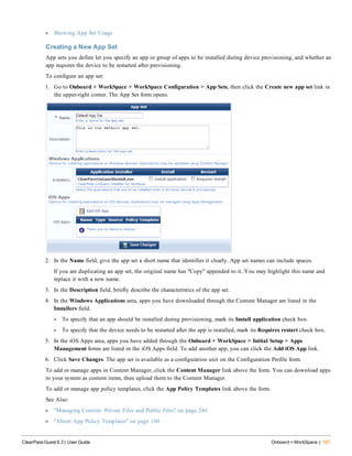 l Showing App Set Usage
Creating a New App Set
App sets you define let you specify an app or group of apps to be installed during device provisioning, and whether an
app requires the device to be restarted after provisioning.
To configure an app set:
1. Go to Onboard + WorkSpace > WorkSpace Configuration > App Sets, then click the Create new app set link in
the upper-right corner. The App Set form opens.
2. In the Name field, give the app set a short name that identifies it clearly. App set names can include spaces.
If you are duplicating an app set, the original name has "Copy" appended to it. You may highlight this name and
replace it with a new name.
3. In the Description field, briefly describe the characteristics of the app set.
4. In the Windows Applications area, apps you have downloaded through the Content Manager are listed in the
Installers field.
l To specify that an app should be installed during provisioning, mark its Install application check box.
l To specify that the device needs to be restarted after the app is installed, mark its Requires restart check box.
5. In the iOS Apps area, apps you have added through the Onboard + WorkSpace > Initial Setup > Apps
Management forms are listed in the iOS Apps field. To add another app, you can click the Add iOS App link.
6. Click Save Changes. The app set is available as a configuration unit on the Configuration Profile form.
To add or manage apps in Content Manager, click the Content Manager link above the form. You can download apps
to your system as content items, then upload them to the Content Manager.
To add or manage app policy templates, click the App Policy Templates link above the form.
See Also:
l "Managing Content: Private Files and Public Files" on page 246
l "About App Policy Templates" on page 190
ClearPass Guest 6.3 | User Guide Onboard + WorkSpace | 197
 