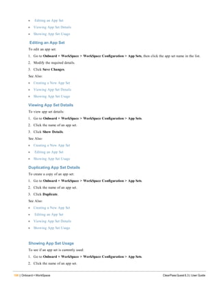 198 | Onboard + WorkSpace ClearPass Guest 6.3 | User Guide
l Editing an App Set
l Viewing App Set Details
l Showing App Set Usage
Editing an App Set
To edit an app set:
1. Go to Onboard + WorkSpace > WorkSpace Configuration > App Sets, then click the app set name in the list.
2. Modify the required details.
3. Click Save Changes.
See Also:
l Creating a New App Set
l Viewing App Set Details
l Showing App Set Usage
Viewing App Set Details
To view app set details:
1. Go to Onboard + WorkSpace > WorkSpace Configuration > App Sets.
2. Click the name of an app set.
3. Click Show Details.
See Also:
l Creating a New App Set
l Editing an App Set
l Showing App Set Usage
Duplicating App Set Details
To create a copy of an app set:
1. Go to Onboard + WorkSpace > WorkSpace Configuration > App Sets.
2. Click the name of an app set.
3. Click Duplicate.
See Also:
l Creating a New App Set
l Editing an App Set
l Viewing App Set Details
l Showing App Set Usage
Showing App Set Usage
To see if an app set is currently used:
1. Go to Onboard + WorkSpace > WorkSpace Configuration > App Sets.
2. Click the name of an app set.
 
