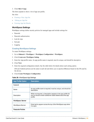 3. Click Show Usage.
The form expands to show a list of app sets profile.
See Also:
l Creating a New App Set
l Editing an App Set
l Viewing App Set Details
WorkSpace Settings
WorkSpace settings define security policies for managed apps and include settings for:
l Passcode
l Passcode authentication
l Lock & wipe
l Fail-safe
l Logging
Creating WorkSpace Settings
To create WorkSpace settings:
1. Go to Onboard + WorkSpace > WorkSpace Configuration > WorkSpace.
2. Click Create new WorkSpace Setting.
3. Enter the App profile name. An app profile name is required, must be unique, and should be descriptive.
4. Click Next.
5. Enter the required configuration details. See the table below for details about each setting option.
iOS and Android policies are the same in each tab and allow you to specify differences based on the OS used by
the device.
6. Click Create Workspace Configuration.
App Profile Option Description
General
Name
An app profile name is required, must be unique, and should be
descriptive.
Description
While not required, a description appears in the app profile list
and so should contain additional useful details about the app
profile.
WorkSpace Banner
WorkSpace Banner
Enter text to appear across the top of the WorkSpace app when
it is open.
Passcode Policies
Table 28: WorkSpace App Settings
ClearPass Guest 6.3 | User Guide Onboard + WorkSpace | 199
 