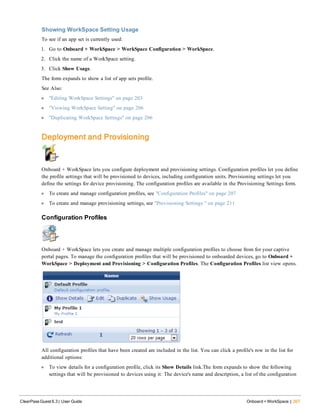 Showing WorkSpace Setting Usage
To see if an app set is currently used:
1. Go to Onboard + WorkSpace > WorkSpace Configuration > WorkSpace.
2. Click the name of a WorkSpace setting.
3. Click Show Usage.
The form expands to show a list of app sets profile.
See Also:
l "Editing WorkSpace Settings" on page 203
l "Viewing WorkSpace Setting" on page 206
l "Duplicating WorkSpace Settings" on page 206
Deployment and Provisioning
Onboard + WorkSpace lets you configure deployment and provisioning settings. Configuration profiles let you define
the profile settings that will be provisioned to devices, including configuration units. Provisioning settings let you
define the settings for device provisioning. The configuration profiles are available in the Provisioning Settings form.
l To create and manage configuration profiles, see "Configuration Profiles" on page 207
l To create and manage provisioning settings, see "Provisioning Settings " on page 211
Configuration Profiles
Onboard + WorkSpace lets you create and manage multiple configuration profiles to choose from for your captive
portal pages. To manage the configuration profiles that will be provisioned to onboarded devices, go to Onboard +
WorkSpace > Deployment and Provisioning > Configuration Profiles. The Configuration Profiles list view opens.
All configuration profiles that have been created are included in the list. You can click a profile's row in the list for
additional options:
l To view details for a configuration profile, click its Show Details link.The form expands to show the following
settings that will be provisioned to devices using it: The device's name and description, a list of the configuration
ClearPass Guest 6.3 | User Guide Onboard + WorkSpace | 207
 