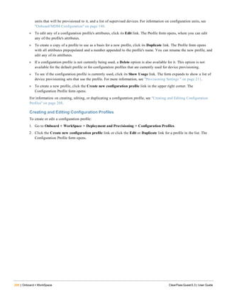 208 | Onboard + WorkSpace ClearPass Guest 6.3 | User Guide
units that will be provisioned to it, and a list of supervised devices. For information on configuration units, see
"Onboard/MDM Configuration" on page 140.
l To edit any of a configuration profile's attributes, click its Edit link. The Profile form opens, where you can edit
any of the profile's attributes.
l To create a copy of a profile to use as a basis for a new profile, click its Duplicate link. The Profile form opens
with all attributes prepopulated and a number appended to the profile's name. You can rename the new profile, and
edit any of its attributes.
l If a configuration profile is not currently being used, a Delete option is also available for it. This option is not
available for the default profile or for configuration profiles that are currently used for device provisioning.
l To see if the configuration profile is currently used, click its Show Usage link. The form expands to show a list of
device provisioning sets that use the profile. For more information, see "Provisioning Settings " on page 211.
l To create a new profile, click the Create new configuration profile link in the upper right corner. The
Configuration Profile form opens.
For information on creating, editing, or duplicating a configuration profile, see "Creating and Editing Configuration
Profiles" on page 208.
Creating and Editing Configuration Profiles
To create or edit a configuration profile:
1. Go to Onboard + WorkSpace > Deployment and Provisioning > Configuration Profiles.
2. Click the Create new configuration profile link or click the Edit or Duplicate link for a profile in the list. The
Configuration Profile form opens.
 