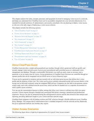 ClearPass Guest 6.3 | User Guide ClearPass Guest Overview | 21
Chapter 2
ClearPass Guest Overview
This chapter explains the terms, concepts, processes, and equipment involved in managing visitor access to a network,
and helps you understand how ClearPass Guest can be successfully integrated into your network infrastructure. It is
intended for network architects, IT administrators, and security consultants who are planning to deploy visitor access,
or who are in the early stages of deploying a visitor access solution.
This chapter includes the following sections:
l "About ClearPass Guest" on page 21
l "Visitor Access Scenarios" on page 21
l "Reference Network Diagram" on page 22
l "Key Interactions" on page 23
l "AAA Framework" on page 23
l "Key Features" on page 24
l "Visitor Management Terminology" on page 26
l "ClearPass Guest Deployment Process" on page 27
l "AirGroup Deployment Process" on page 29
l "Documentation and User Assistance" on page 29
l "Use of Cookies" on page 31
About ClearPass Guest
ClearPass Guest provides a simple and personalized user interface through which operational staff can quickly and
securely manage visitor network access. It gives your non-technical staff controlled access to a dedicated visitor
management user database. Through a customizable Web portal, your staff can easily create an account, reset a
password, or set an expiry time for visitors. Access permissions to ClearPass Guest functions are controlled through an
operator profile that can be integrated with an LDAP server or Active Directory login.
Visitors can be registered at reception and provisioned with an individual guest account that defines their visitor
profile and the duration of their visit. The visitor can be given a printed customized receipt with account details, or the
receipt can be delivered wirelessly using the integrated SMS services. Companies are also able to pre-generate custom
scratch cards, each with a defined network access time, which can then be handed out in a corporate environment or
sold in public access scenarios.
You can use the customization features to define settings that allow your visitors to self-provision their own guest
accounts. Visitors register through a branded and customized Web portal, ensuring a streamlined and professional
experience. Surveys can also be presented during the self-registration process and the data stored for later analysis and
reporting, providing additional insight to your visitors and their network usage.
ClearPass Guest integrates with all leading wireless and NAC solutions through a flexible definition point, ClearPass
Policy Manager. This ensures that IT administrators have a standard integration with the network security framework,
but gives operational staff the user interface they require.
Visitor Access Scenarios
The following figure shows a high-level representation of a typical visitor access scenario.
 