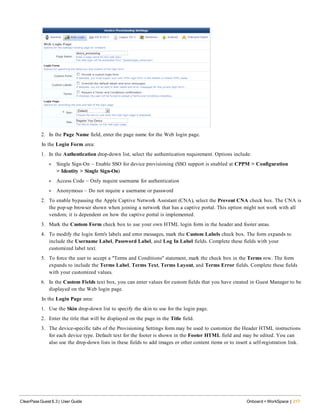 2. In the Page Name field, enter the page name for the Web login page.
In the Login Form area:
1. In the Authentication drop-down list, select the authentication requirement. Options include:
l Single Sign-On – Enable SSO for device provisioning (SSO support is enabled at CPPM > Configuration
> Identity > Single Sign-On)
l Access Code – Only require username for authentication
l Anonymous – Do not require a username or password
2. To enable bypassing the Apple Captive Network Assistant (CNA), select the Prevent CNA check box. The CNA is
the pop-up browser shown when joining a network that has a captive portal. This option might not work with all
vendors; it is dependent on how the captive portal is implemented.
3. Mark the Custom Form check box to use your own HTML login form in the header and footer areas.
4. To modify the login form's labels and error messages, mark the Custom Labels check box. The form expands to
include the Username Label, Password Label, and Log In Label fields. Complete these fields with your
customized label text.
5. To force the user to accept a "Terms and Conditions" statement, mark the check box in the Terms row. The form
expands to include the Terms Label, Terms Text, Terms Layout, and Terms Error fields. Complete these fields
with your customized values.
6. In the Custom Fields text box, you can enter values for custom fields that you have created in Guest Manager to be
displayed on the Web login page.
In the Login Page area:
1. Use the Skin drop-down list to specify the skin to use for the login page.
2. Enter the title that will be displayed on the page in the Title field.
3. The device-specific tabs of the Provisioning Settings form may be used to customize the Header HTML instructions
for each device type. Default text for the footer is shown in the Footer HTML field and may be edited. You can
also use the drop-down lists in these fields to add images or other content items or to insert a self-registration link.
ClearPass Guest 6.3 | User Guide Onboard + WorkSpace | 217
 