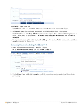 218 | Onboard + WorkSpace ClearPass Guest 6.3 | User Guide
In the Network Login Access area:
1. In the Allowed Access field, enter the IP addresses and networks from which logins will be allowed.
2. In the Denied Access field, enter the IP addresses and networks from which logins will be denied.
3. Use the drop-down list in the Deny Behavior field to select the response shown to the user if their login request is
denied. Options in this list include Send HTTP 404 Not Found status, Show Access Denied page, and Show a
blank page.
4. When your entries are complete in this tab, click Save Changes. You can click Next to continue to the next tab, or
Previous to return to the previous tab.
Configuring Provisioning Settings for iOS and OS X
To specify provisioning settings related to iOS and OS X devices:
1. On the Device Provisioning Settings form, click the iOS & OS X tab.
2. Use the Display Name and Profile Description text fields to control the user interface displayed during device
provisioning.
 