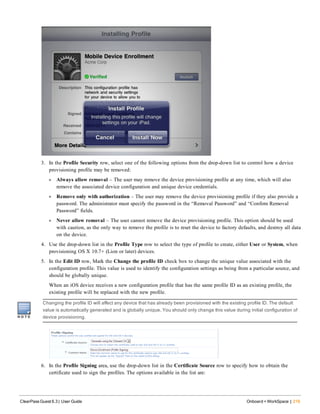3. In the Profile Security row, select one of the following options from the drop-down list to control how a device
provisioning profile may be removed:
l Always allow removal – The user may remove the device provisioning profile at any time, which will also
remove the associated device configuration and unique device credentials.
l Remove only with authorization – The user may remove the device provisioning profile if they also provide a
password. The administrator must specify the password in the “Removal Password” and “Confirm Removal
Password” fields.
l Never allow removal – The user cannot remove the device provisioning profile. This option should be used
with caution, as the only way to remove the profile is to reset the device to factory defaults, and destroy all data
on the device.
4. Use the drop-down list in the Profile Type row to select the type of profile to create, either User or System, when
provisioning OS X 10.7+ (Lion or later) devices.
5. In the Edit ID row, Mark the Change the profile ID check box to change the unique value associated with the
configuration profile. This value is used to identify the configuration settings as being from a particular source, and
should be globally unique.
When an iOS device receives a new configuration profile that has the same profile ID as an existing profile, the
existing profile will be replaced with the new profile.
Changing the profile ID will affect any device that has already been provisioned with the existing profile ID. The default
value is automatically generated and is globally unique. You should only change this value during initial configuration of
device provisioning.
6. In the Profile Signing area, use the drop-down list in the Certificate Source row to specify how to obtain the
certificate used to sign the profiles. The options available in the list are:
ClearPass Guest 6.3 | User Guide Onboard + WorkSpace | 219
 