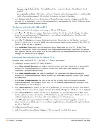 220 | Onboard + WorkSpace ClearPass Guest 6.3 | User Guide
l Generate using the Onboard CA -- This method establishes a trust chain when the CA certificate is already
installed.
l Use an uploaded certificate -- This method can be used for public access situations, and allows a .mobileconfig
profile to be signed using a public SSL certificate (for example, one issued by VeriSign).
7. In the Common Name field, enter the display name of the certificate used to sign the configuration profile. This
certificate will be automatically created by the certificate authority, and appears as the “Signed” field on the device
when the user authorizes the device provisioning.
Configuring Instructions for iOS and OS X
To edit the instruction text shown during provisioning for iOS and OS X devices:
1. In the Before Provisioning text box, enter the instructions that are shown to the user before they provision their
device. The text can be entered as HTML code, and you can use Smarty template functions. If this field is left
empty, the default text will be displayed.
2. In the After Provisioning text box, enter the instructions that are shown to the user after they have provisioned
their device. The text can be entered as HTML code, and you can use Smarty template functions. If this field is left
empty, the default text will be displayed.
3. In the iOS-4 Same SSID text box, enter the instructions that are shown to the user of an iOS 4 device if they
attempt to provision their device while connected to an SSID that will be provisioned. “Same SSID” provisioning
is not supported. The text can be entered as HTML code, and you can use Smarty template functions. If this field is
left empty, the default text will be displayed.
Configuring Reconnect Behavior for iOS and OS X
Reconnect is only supported by iOS 5+ and OS X 10.7+ (Lion or later) devices.
To configure the reconnect behavior iOS and OS X devices:
1. In the Allow Automatic Reconnect row, mark the check box if you want to allow the device to be automatically
reconnected to the provisioned network. Automatic reconnect only applies when there is a single network
configured to “Automatically join network.”
2. In the Allow Manual Reconnect row, mark the check box if you want to allow the device to be manually
reconnected to the provisioned network. Manual reconnect only applies when automatic reconnect is not allowed
or not applicable.
3. In the Manual Reconnect Interface row, enter the text that will be shown to the user if manual reconnect is
allowed and applicable. Enter the text as HTML code. You can use Smarty template functions. If this field is left
empty, the default text will be displayed.
4. In the Connect Success row, enter the text that will be shown to the user after successful reconnect. Enter the text
as HTML code. You can use Smarty template functions. If this field is left empty, the default text will be displayed.
5. In the Connect Failure row, enter the text that will be shown to the user after a failed reconnect or if the device
does not support reconnection (for example, for iOS 4 and earlier devices). Enter the text as HTML code. You can
use Smarty template functions. If this field is left empty, the default text will be displayed.
6. In the After Connect row, enter the text that will be shown after a reconnect attempt, regardless of success or
failure. Enter the text as HTML code. You can use Smarty template functions. If this field is left empty, the default
text will be displayed.
To configure delay and timeout settings:
1. Mark the check box in the Advanced Settings row. The form expands to include these options.
 
