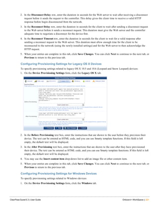 2. In the Disconnect Delay row, enter the duration in seconds for the Web server to wait after receiving a disconnect
request before it sends the request to the controller. This delay gives the client time to receive a valid HTTP
response before begin disconnected from the network.
3. In the Reconnect Delay row, enter the duration in seconds for the client to wait after sending a disconnect request
to the Web server before it sends a reconnect request. This duration must give the Web server and the controller
adequate time to negotiate a disconnect for the device first.
4. In the Reconnect Timeout row, enter the duration in seconds for the client to wait for a valid response after
sending a reconnect request to the Web server. This duration must allow enough time for the client to be
reconnected to the network (using the newly-installed settings) and for the Web server to then acknowledge the
HTTP request.
5. When your entries are complete in this tab, click Save Changes. You can click Next to continue to the next tab, or
Previous to return to the previous tab.
Configuring Provisioning Settings for Legacy OS X Devices
To specify provisioning settings related to legacy OS X 10.5 and 10.6 (Leopard and Snow Leopard) devices:
1. On the Device Provisioning Settings form, click the Legacy OS X tab.
2. In the Before Provisioning text box, enter the instructions that are shown to the user before they provision their
device. The text can be entered as HTML code, and you can use Smarty template functions. If this field is left
empty, the default text will be displayed.
3. In the After Provisioning text box, enter the instructions that are shown to the user after they have provisioned
their device. The text can be entered as HTML code, and you can use Smarty template functions. If this field is left
empty, the default text will be displayed.
4. You may use the Insert content item drop-down list to add an image file or other content item.
5. When your entries are complete in this tab, click Save Changes. You can click Next to continue to the next tab, or
Previous to return to the previous tab.
Configuring Provisioning Settings for Windows Devices
To specify provisioning settings related to Windows devices:
1. On the Device Provisioning Settings form, click the Windows tab.
ClearPass Guest 6.3 | User Guide Onboard + WorkSpace | 221
 