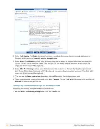 222 | Onboard + WorkSpace ClearPass Guest 6.3 | User Guide
2. In the Code-Signing Certificate drop-down list, select a certificate for signing the provisioning application, or
leave the default setting of None-Do not sign the application.
3. In the Before Provisioning text box, enter the instructions that are shown to the user before they provision their
device. The text can be entered as HTML code, and you can use Smarty template functions. If this field is left
empty, the default text will be displayed.
4. In the After Provisioning text box, enter the instructions that are shown to the user after they have provisioned
their device. The text can be entered as HTML code, and you can use Smarty template functions. If this field is left
empty, the default text will be displayed.
5. You may use the Insert content item drop-down list to add an image file or other content item.
6. When your entries are complete in this tab, click Save Changes. You can click Next to continue to the next tab, or
Previous to return to the previous tab.
Configuring Provisioning Settings for Android Devices
To specify provisioning settings related to Android devices:
1. On the Device Provisioning Settings form, click the Android tab.
 