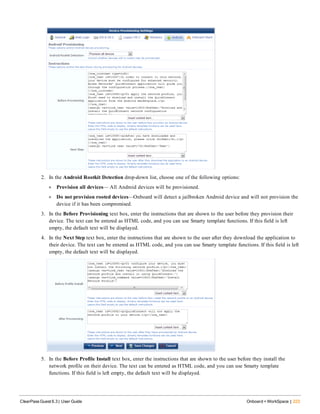 2. In the Android Rootkit Detection drop-down list, choose one of the following options:
l Provision all devices— All Android devices will be provisioned.
l Do not provision rooted devices—Onboard will detect a jailbroken Android device and will not provision the
device if it has been compromised.
3. In the Before Provisioning text box, enter the instructions that are shown to the user before they provision their
device. The text can be entered as HTML code, and you can use Smarty template functions. If this field is left
empty, the default text will be displayed.
4. In the Next Step text box, enter the instructions that are shown to the user after they download the application to
their device. The text can be entered as HTML code, and you can use Smarty template functions. If this field is left
empty, the default text will be displayed.
5. In the Before Profile Install text box, enter the instructions that are shown to the user before they install the
network profile on their device. The text can be entered as HTML code, and you can use Smarty template
functions. If this field is left empty, the default text will be displayed.
ClearPass Guest 6.3 | User Guide Onboard + WorkSpace | 223
 