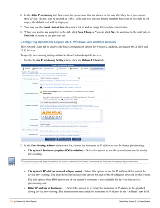 224 | Onboard + WorkSpace ClearPass Guest 6.3 | User Guide
6. In the After Provisioning text box, enter the instructions that are shown to the user after they have provisioned
their device. The text can be entered as HTML code, and you can use Smarty template functions. If this field is left
empty, the default text will be displayed.
7. You may use the Insert content item drop-down list to add an image file or other content item.
8. When your entries are complete in this tab, click Save Changes. You can click Next to continue to the next tab, or
Previous to return to the previous tab.
Configuring Options for Legacy OS X, Windows, and Android Devices
The Onboard Client tab is used to edit basic configuration option for Windows, Android, and legacy OS X (10.5 and
10.6) devices.
To specify provisioning settings related to these Onboard-capable devices:
1. On the Device Provisioning Settings form, click the Onboard Client tab.
2. In the Provisioning Address drop-down list, choose the hostname or IP address to use for device provisioning:
l The system’s hostname (requires DNS resolution) – Select this option to use the system hostname for device
provisioning.
This option requires that the device be able to resolve the listed hostname at the time the device is provisioned.
l The system’s IP address (network adapter name) – Select this option to use the IP address of the system for
device provisioning. The drop-down list includes one option for each of the IP addresses detected on the system.
Use this option when DNS resolution of the system’s hostname is not available for devices that are in a
provisioning role.
l Other IP address or hostname… – Select this option to override the hostname or IP address to be specified
during device provisioning. The administrator must enter the hostname or IP address in the “Address” text field.
 