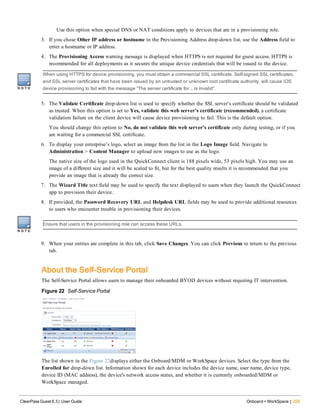 Use this option when special DNS or NAT conditions apply to devices that are in a provisioning role.
3. If you chose Other IP address or hostname in the Provisioning Address drop-down list, use the Address field to
enter a hostname or IP address.
4. The Provisioning Access warning message is displayed when HTTPS is not required for guest access. HTTPS is
recommended for all deployments as it secures the unique device credentials that will be issued to the device.
When using HTTPS for device provisioning, you must obtain a commercial SSL certificate. Self-signed SSL certificates,
and SSL server certificates that have been issued by an untrusted or unknown root certificate authority, will cause iOS
device provisioning to fail with the message “The server certificate for … is invalid”.
5. The Validate Certificate drop-down list is used to specify whether the SSL server’s certificate should be validated
as trusted. When this option is set to Yes, validate this web server’s certificate (recommended), a certificate
validation failure on the client device will cause device provisioning to fail. This is the default option.
You should change this option to No, do not validate this web server’s certificate only during testing, or if you
are waiting for a commercial SSL certificate.
6. To display your enterprise’s logo, select an image from the list in the Logo Image field. Navigate to
Administration > Content Manager to upload new images to use as the logo.
The native size of the logo used in the QuickConnect client is 188 pixels wide, 53 pixels high. You may use an
image of a different size and it will be scaled to fit, but for the best quality results it is recommended that you
provide an image that is already the correct size.
7. The Wizard Title text field may be used to specify the text displayed to users when they launch the QuickConnect
app to provision their device.
8. If provided, the Password Recovery URL and Helpdesk URL fields may be used to provide additional resources
to users who encounter trouble in provisioning their devices.
Ensure that users in the provisioning role can access these URLs.
9. When your entries are complete in this tab, click Save Changes. You can click Previous to return to the previous
tab.
About the Self-Service Portal
The Self-Service Portal allows users to manage their onboarded BYOD devices without requiring IT intervention.
Figure 22 Self-Service Portal
The list shown in the Figure 22displays either the Onboard/MDM or WorkSpace devices. Select the type from the
Enrolled for drop-down list. Information shown for each device includes the device name, user name, device type,
device ID (MAC address), the device's network access status, and whether it is currently onboarded/MDM or
WorkSpace managed.
ClearPass Guest 6.3 | User Guide Onboard + WorkSpace | 225
 