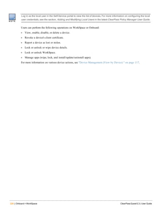 226 | Onboard + WorkSpace ClearPass Guest 6.3 | User Guide
t
Log in as the local user in the Self-Service portal to view the list of devices. For more information on configuring the local
user credentials, see the section, Adding and Modifying Local Users in the latest ClearPass Policy Manager User Guide.
Users can perform the following operations on WorkSpace or Onboard:
l View, enable, disable, or delete a device.
l Revoke a device's client certificate.
l Report a device as lost or stolen.
l Lock or unlock or wipe device details.
l Lock or unlock WorkSpace.
l Manage apps (wipe, lock, and install/update/uninstall apps).
For more information on various device actions, see "Device Management (View by Device) " on page 117.
 
