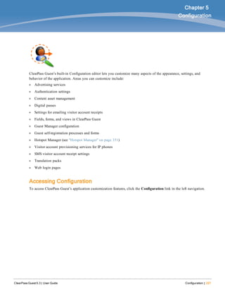 ClearPass Guest 6.3 | User Guide Configuration | 227
Chapter 5
Configuration
ClearPass Guest’s built-in Configuration editor lets you customize many aspects of the appearance, settings, and
behavior of the application. Areas you can customize include:
l Advertising services
l Authentication settings
l Content asset management
l Digital passes
l Settings for emailing visitor account receipts
l Fields, forms, and views in ClearPass Guest
l Guest Manager configuration
l Guest self-registration processes and forms
l Hotspot Manager (see "Hotspot Manager" on page 351)
l Visitor account provisioning services for IP phones
l SMS visitor account receipt settings
l Translation packs
l Web login pages
Accessing Configuration
To access ClearPass Guest’s application customization features, click the Configuration link in the left navigation.
 