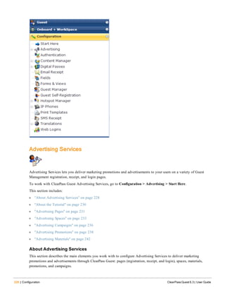 228 | Configuration ClearPass Guest 6.3 | User Guide
Advertising Services
Advertising Services lets you deliver marketing promotions and advertisements to your users on a variety of Guest
Management registration, receipt, and login pages.
To work with ClearPass Guest Advertising Services, go to Configuration > Advertising > Start Here.
This section includes:
l "About Advertising Services" on page 228
l "About the Tutorial" on page 230
l "Advertising Pages" on page 231
l "Advertising Spaces" on page 233
l "Advertising Campaigns" on page 236
l "Advertising Promotions" on page 238
l "Advertising Materials" on page 242
About Advertising Services
This section describes the main elements you work with to configure Advertising Services to deliver marketing
promotions and advertisements through ClearPass Guest: pages (registration, receipt, and login), spaces, materials,
promotions, and campaigns.
 