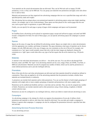 Your materials are the actual advertisements that are delivered. They can be Web ads such as images, FLASH
animations, or text, or they can be SMS ads. You can group your materials into promotions and apply some rules about
how to deliver them.
Materials and promotions are then organized into advertising campaigns that run over a specified date range and with a
specified priority (rank and weight).
The Advertising Services plugin places your promotional materials in advertising spaces using some simple matching
criteria—for example, type or size of advertisement. These spaces are then placed on the various pages that the user
sees, such as guest login or registration, or guest SMS receipts.
Finally, you can specify for each page or group of pages which campaigns and spaces can be presented.
Pages
In ClearPass Guest, advertising can be placed on registration pages, receipt and self-service pages, and email and SMS
receipts. configuration for them. For each of these pages, you can specify advertising spaces the campaigns to present
on them.
Spaces
Spaces are the areas of a page that are defined for advertising content. Spaces use simple rules to select advertisements
with the appropriate size, number, and format of materials. The space determines what types of materials can be shown
(images, text ads, SMS ads) and, in the case of images, any size constraints on the size of the ad. For example, size
constraints on a ‘top’ space would normally ensure that only wide but short images are displayed, whereas the
constraints on a ‘right’ space would often allow any type of ad but require that the ad be narrower (e.g. 320 pixels
wide).
Materials
A material is the individual advertisement you deliver — the ad the user sees. You can deliver ads through Web
browsers, email, and SMS. The "type" of an advertising material can be a text, image, Flash, raw HTML, YouTube, or
SMS text advertisement. Materials can also be assigned any number of labels, which can be used by promotions to
create labeled promotions and to provide intelligent delivery.
Promotions
Most of the rules for how and when advertisements are delivered and what materials should be included are defined in
a promotion. These rules are applied to all of the advertising materials that the promotion includes, whether those
materials are included directly or indirectly.
A promotion can include both materials and/or other promotions. You can use this feature to build simple groupings of
materials with simple rules or more complex groupings of materials and promotions with more complex rules.
Promotions can be enabled and disabled, and have a start date and an end date. They can also be assigned any number
of labels. Promotions can include materials and/or other promotions using a fixed, rotating, weighted, or labeled
content selection type.
Promotions can also be configured to use intelligent delivery, which uses labels to match relevant advertising to users.
Campaigns
An advertising campaign is the strategy by which you organize the presentation of your ads. It defines which
promotions and materials to deliver, and when they should be delivered. You can rank and weight a campaign to
balance it against other campaigns. A campaign can also be configured for presentation between a specified start date
and end date.
Advertising Services Process Overview
To use advertising services:
ClearPass Guest 6.3 | User Guide Configuration | 229
 